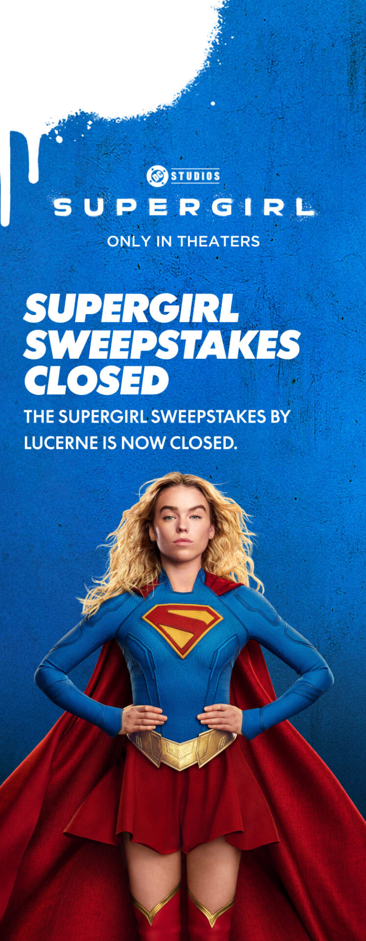 Supergirl, only in theaters. The Supergirl sweepstakes by Lucerne is now closed.