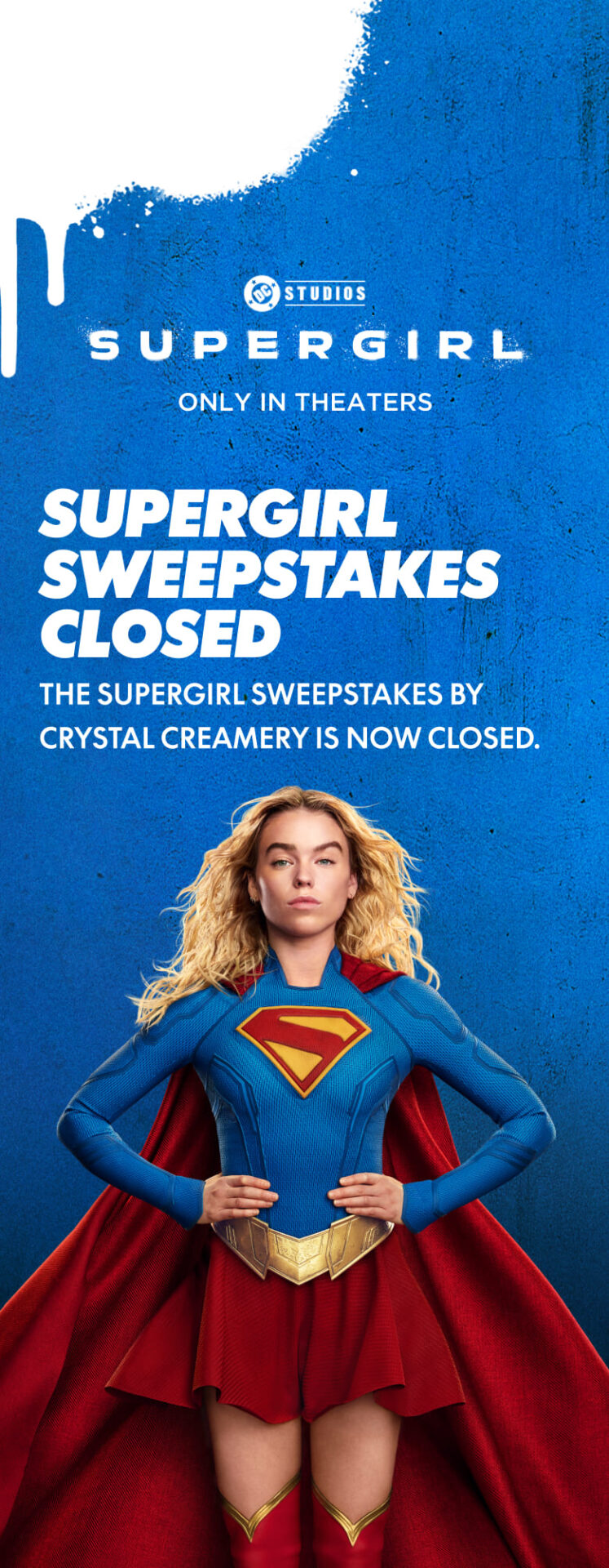 Supergirl, only in theaters. The Supergirl sweepstakes by Crystal Creamery is now closed.