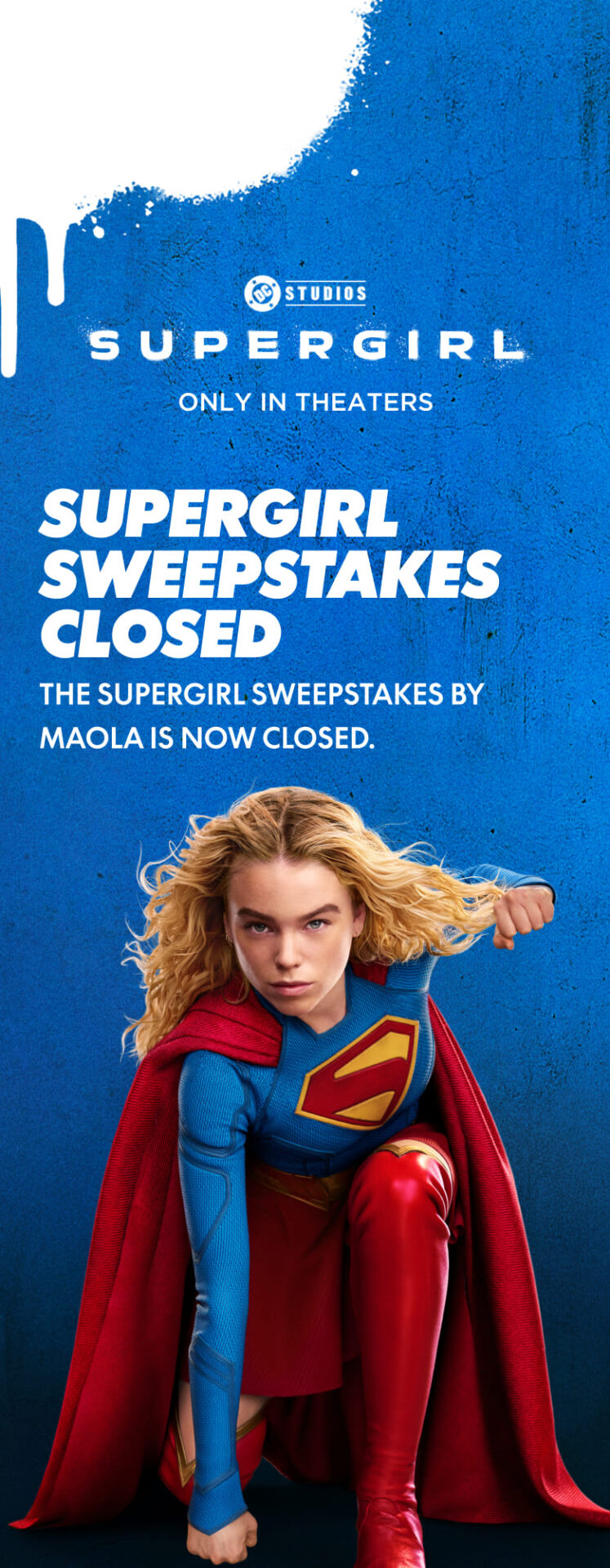 Supergirl, only in theaters. The Supergirl sweepstakes by Maola is now closed.