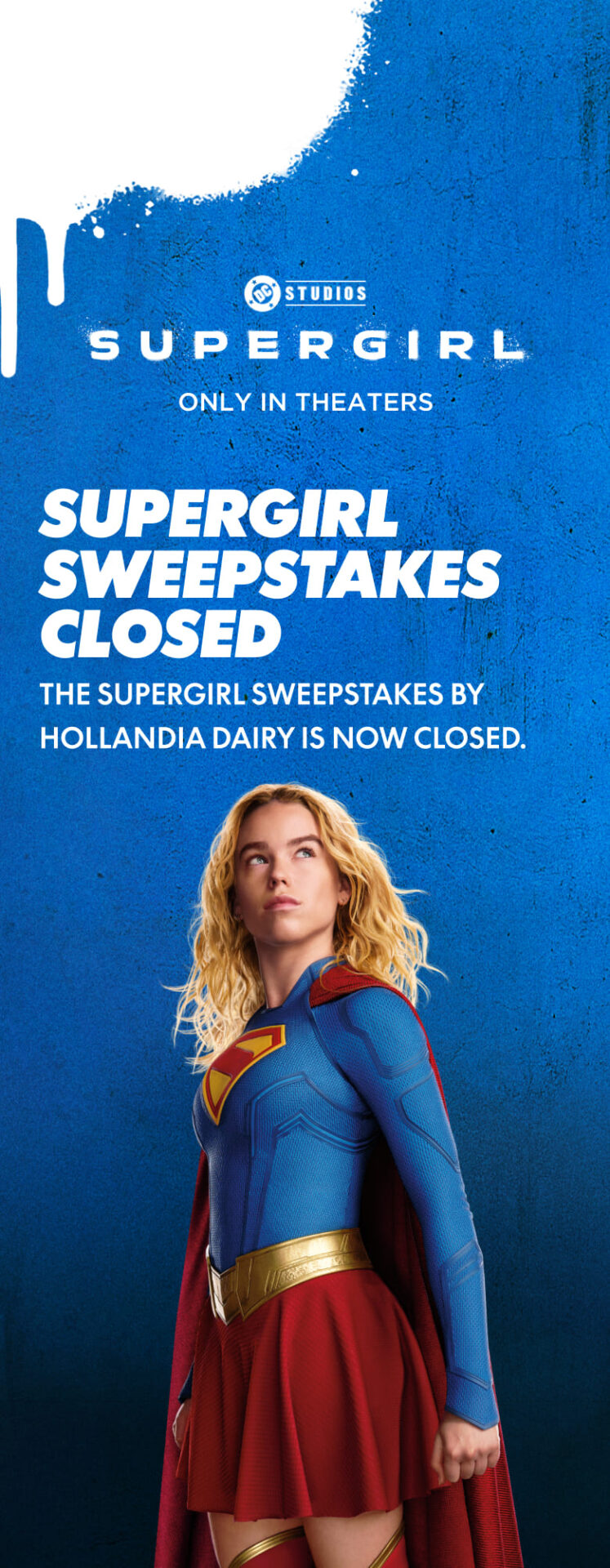 Supergirl, only in theaters. The Supergirl sweepstakes by Hollandia Dairy is now closed.